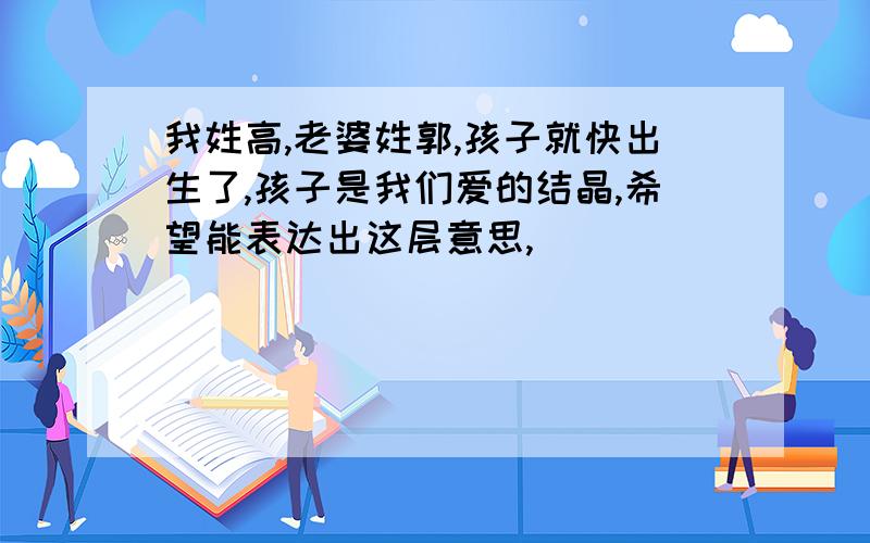 我姓高,老婆姓郭,孩子就快出生了,孩子是我们爱的结晶,希望能表达出这层意思,