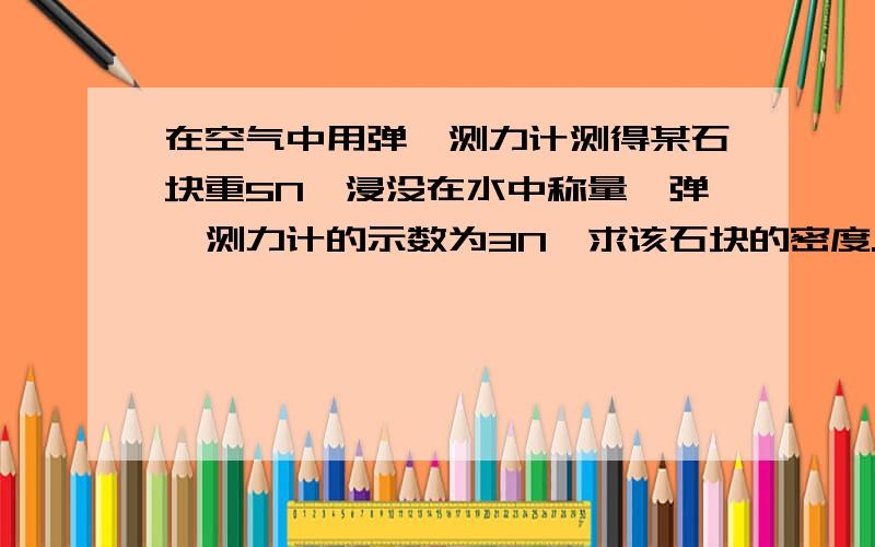 在空气中用弹簧测力计测得某石块重5N,浸没在水中称量,弹簧测力计的示数为3N,求该石块的密度.g=10N/kg.