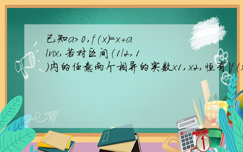 已知a>0,f(x)=x+alnx,若对区间（1/2,1）内的任意两个相异的实数x1,x2,恒有|f(x1)-f(x2)|>|1/x1-1/x2|问a的取值范围