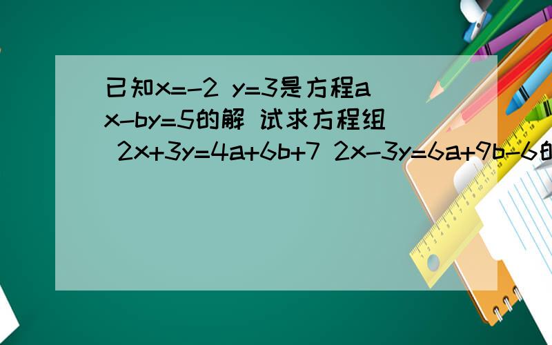 已知x=-2 y=3是方程ax-by=5的解 试求方程组 2x+3y=4a+6b+7 2x-3y=6a+9b-6的解