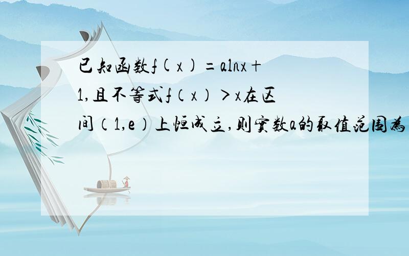 已知函数f(x)=alnx+1,且不等式f（x）＞x在区间（1,e）上恒成立,则实数a的取值范围为多少