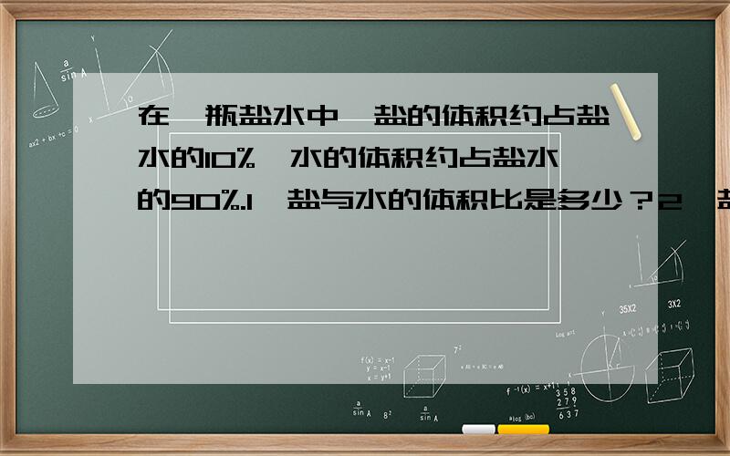 在一瓶盐水中,盐的体积约占盐水的10%,水的体积约占盐水的90%.1、盐与水的体积比是多少？2、盐与盐水的比是多少？3、2000可的盐水中盐和水各有多少克？