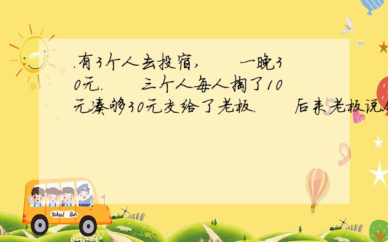 .有3个人去投宿,　　一晚30元.　　三个人每人掏了10元凑够30元交给了老板.　　后来老板说今天优惠只要25元就够了,　　拿出5元命令服务生退还给他们,　　服务生偷偷藏起了2元,　　然后,