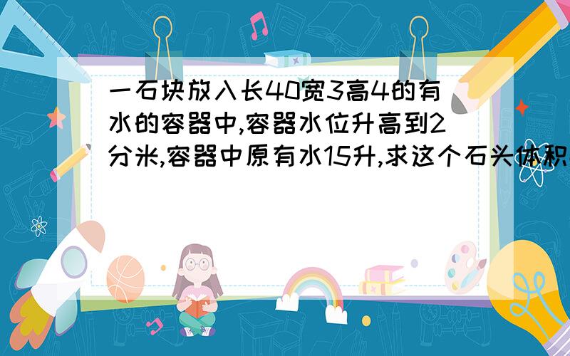 一石块放入长40宽3高4的有水的容器中,容器水位升高到2分米,容器中原有水15升,求这个石头体积数学北师大版所有数据是分米