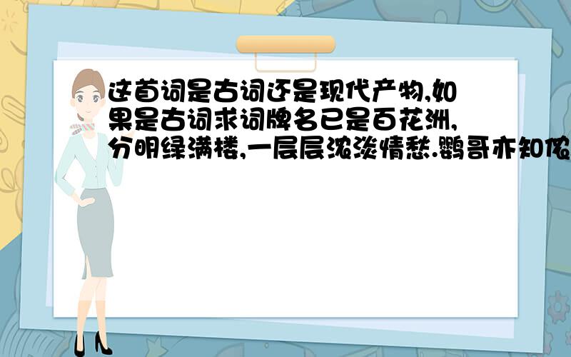 这首词是古词还是现代产物,如果是古词求词牌名已是百花洲,分明绿满楼,一层层浓淡情愁.鹦哥亦知侬命薄,空婉转,说风流.　　迷雾锁星眸,韶华竟白头,料今生覆水难收.寄语郎君春欲晚,奴去