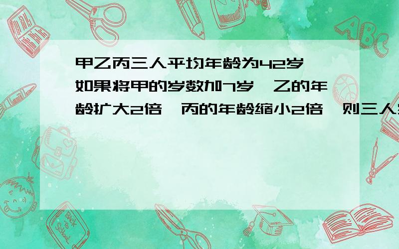 甲乙丙三人平均年龄为42岁,如果将甲的岁数加7岁,乙的年龄扩大2倍,丙的年龄缩小2倍,则三人岁数一样,请问丙的年龄是多少?