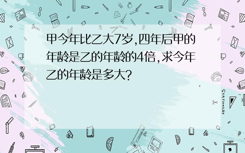 甲今年比乙大7岁,四年后甲的年龄是乙的年龄的4倍,求今年乙的年龄是多大?