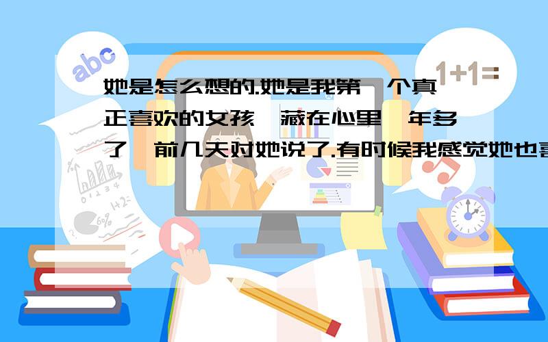 她是怎么想的.她是我第一个真正喜欢的女孩,藏在心里一年多了,前几天对她说了.有时候我感觉她也喜欢我,有时候又没有这种感觉.我对她说了之后.她过了好几天才回复我.她说现在还不能答