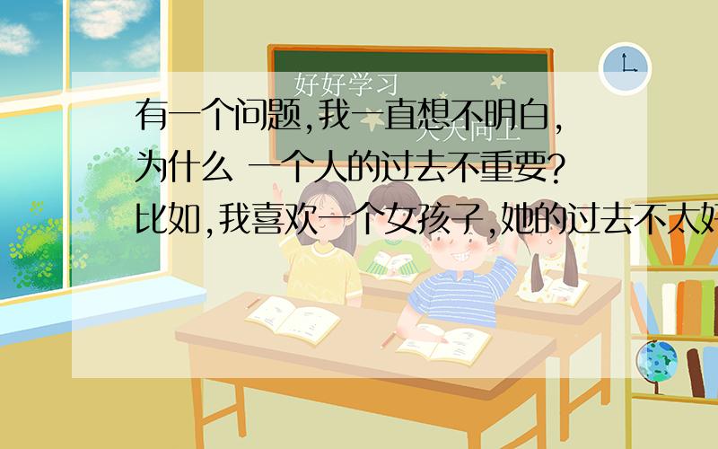 有一个问题,我一直想不明白,为什么 一个人的过去不重要?比如,我喜欢一个女孩子,她的过去不太好.具体怎么个不好,我就不说了.有些人说,爱她就可以忽略她的过去.她现在看起来虽然很正常