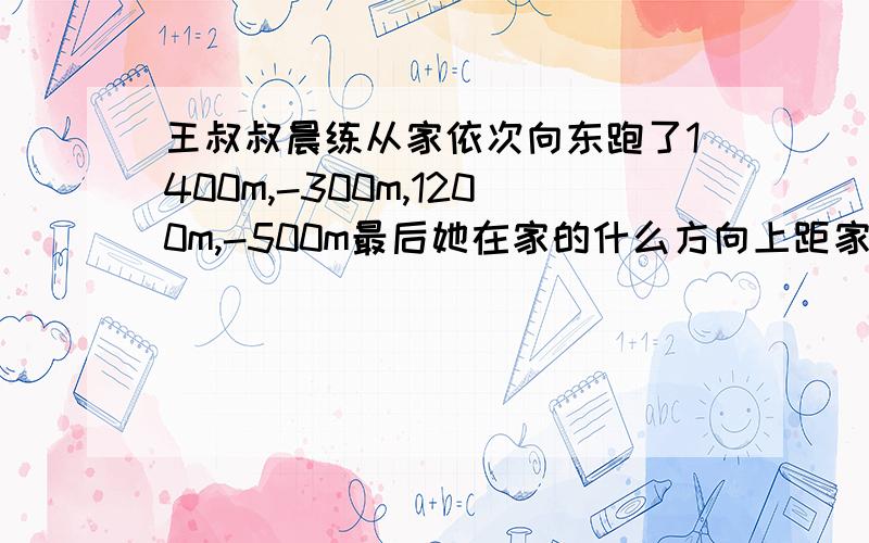 王叔叔晨练从家依次向东跑了1400m,-300m,1200m,-500m最后她在家的什么方向上距家有多远?一共跑了多少米?