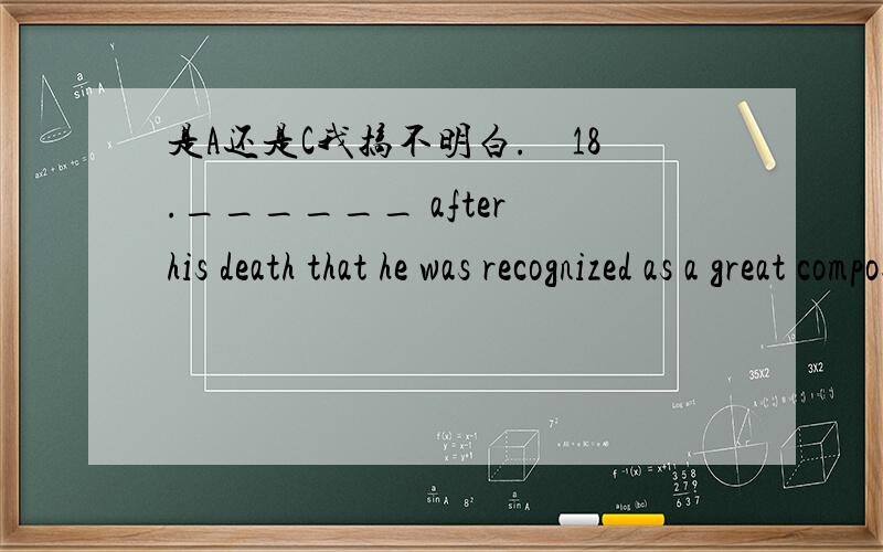 是A还是C我搞不明白.　18.______ after his death that he was recognized as a great composer.　　A.It was not until B.It is until C.It was until D.Not until