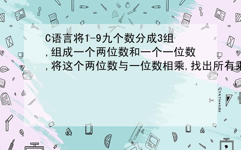 C语言将1-9九个数分成3组,组成一个两位数和一个一位数,将这个两位数与一位数相乘,找出所有乘积相等的情况,并输出这三组数,用C语言写出算法.要C语言写的.