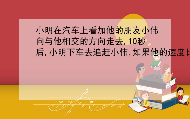 小明在汽车上看加他的朋友小伟向与他相交的方向走去,10秒后,小明下车去追赶小伟,如果他的速度比小伟快一倍,但比汽车的速度慢4/5,求小明追上小伟需要多长时间?