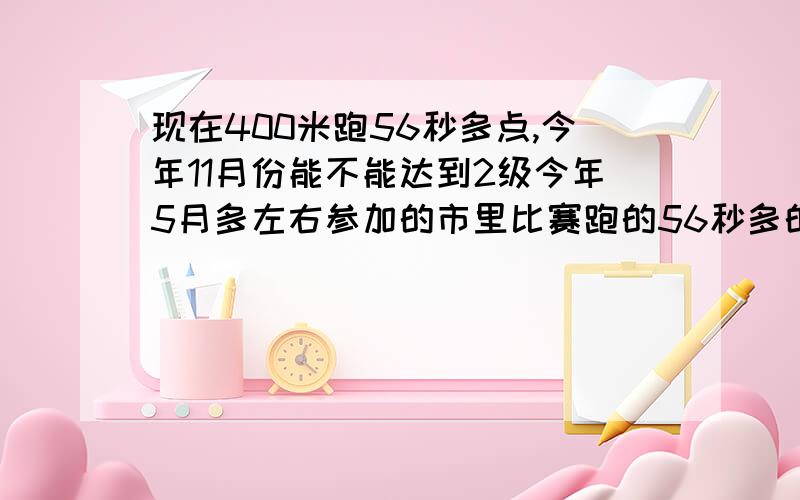 现在400米跑56秒多点,今年11月份能不能达到2级今年5月多左右参加的市里比赛跑的56秒多的成绩,到现在没测过.有好的教练,有设备等等练.11月有市级比赛希望能达到2级标准53.14秒吧觉得有希望