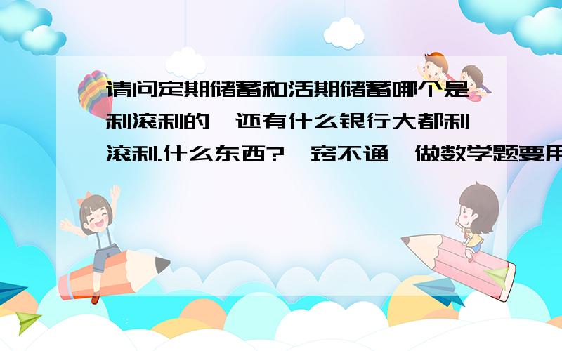 请问定期储蓄和活期储蓄哪个是利滚利的,还有什么银行大都利滚利.什么东西?一窍不通,做数学题要用的.