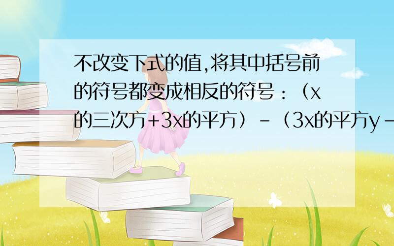 不改变下式的值,将其中括号前的符号都变成相反的符号：（x的三次方+3x的平方）-（3x的平方y-7xy)+（2y的三次方-3y的平方）