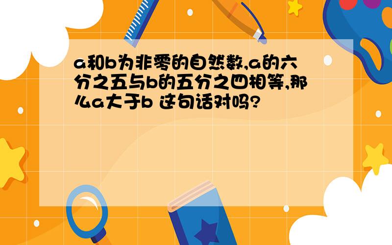 a和b为非零的自然数,a的六分之五与b的五分之四相等,那么a大于b 这句话对吗?