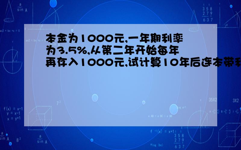 本金为1000元,一年期利率为3.5%,从第二年开始每年再存入1000元,试计算10年后连本带利息是多少?