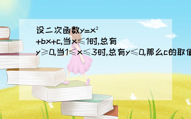 设二次函数y=x²+bx+c,当x≤1时,总有y≥0,当1≤x≤3时,总有y≤0,那么c的取值范围是请告诉我为什么用对称轴算出b=-4,在根据4ac-b²/4a小于0 得出c＜4是错误的,一直很纠结