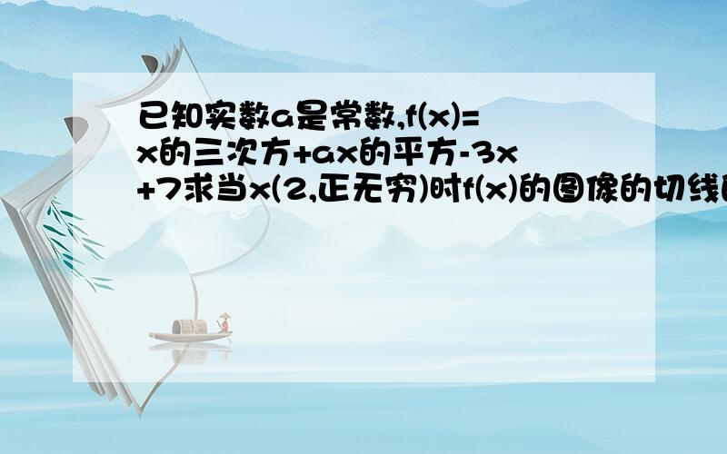 已知实数a是常数,f(x)=x的三次方+ax的平方-3x+7求当x(2,正无穷)时f(x)的图像的切线的斜率不小于0,求a的取值范围求如果x=3时f(x)取得极值,当x属于(1,4)1和4可取,证明f(x)的绝对值小于等于11