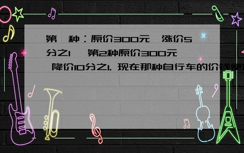 第一种；原价300元,涨价5分之1 ,第2种原价300元 降价10分之1. 现在那种自行车的价钱便宜些?便宜多少元