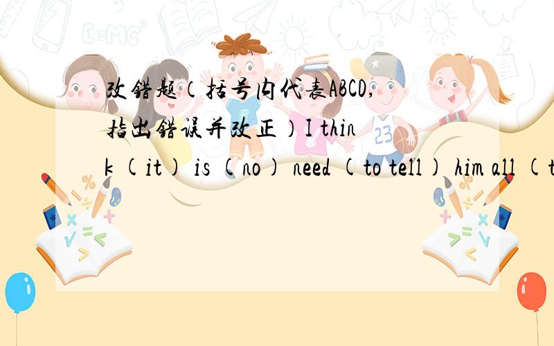 改错题（括号内代表ABCD,指出错误并改正）I think (it) is (no) need (to tell) him all (that) you know2.They are (preparing) for the (final) examination,They (mustn't) be (free)3.(In) the morning people woke up and (found) the world outs