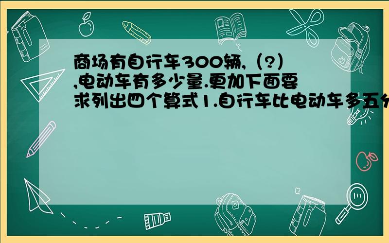 商场有自行车300辆,（?）,电动车有多少量.更加下面要求列出四个算式1.自行车比电动车多五分之一 2.电动车比自行车多五分之一  3.自行车比电动车少五分之一    4.电动车比自行车少五分之一