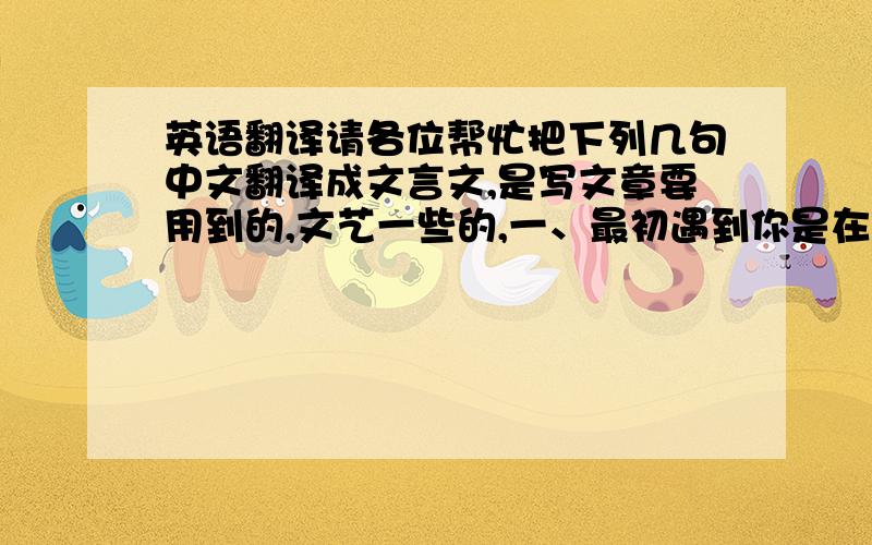 英语翻译请各位帮忙把下列几句中文翻译成文言文,是写文章要用到的,文艺一些的,一、最初遇到你是在街的尽头,这一切都像是安排好了的.二、我从未忘却过.你我两人的血液属于两个不同的