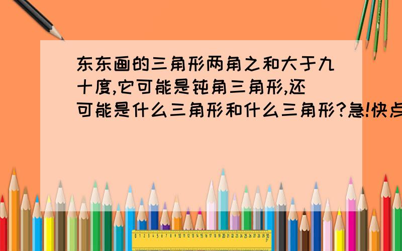 东东画的三角形两角之和大于九十度,它可能是钝角三角形,还可能是什么三角形和什么三角形?急!快点!