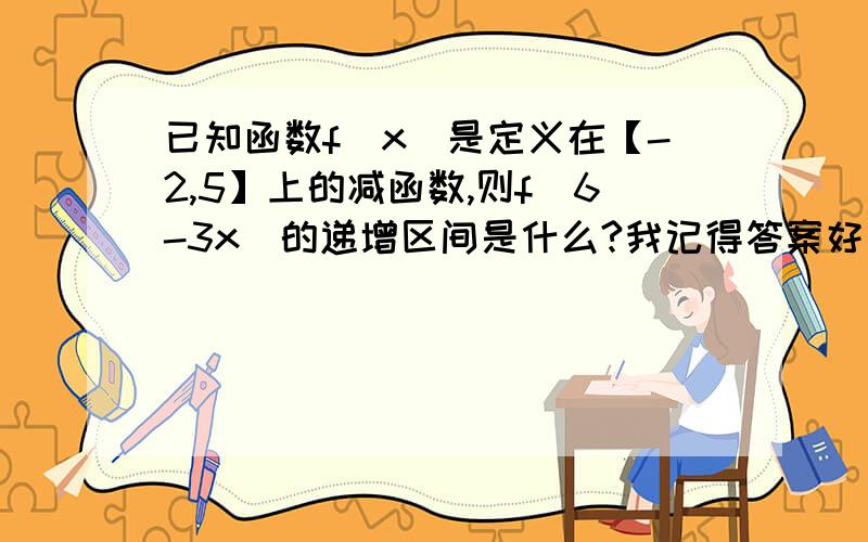 已知函数f(x)是定义在【-2,5】上的减函数,则f(6-3x)的递增区间是什么?我记得答案好像是【-7,0】,可怎么也算不出来,