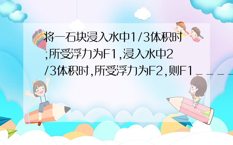 将一石块浸入水中1/3体积时,所受浮力为F1,浸入水中2/3体积时,所受浮力为F2,则F1_____F2.