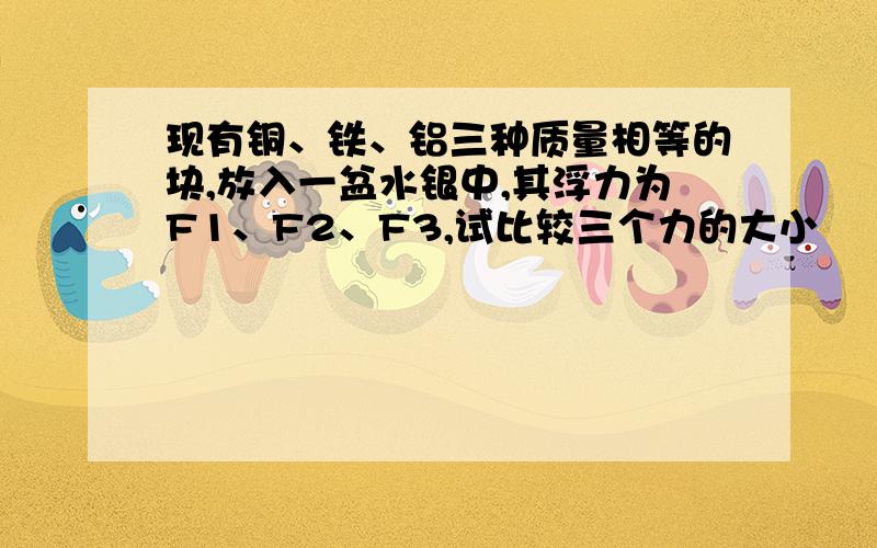 现有铜、铁、铝三种质量相等的块,放入一盆水银中,其浮力为F1、F2、F3,试比较三个力的大小