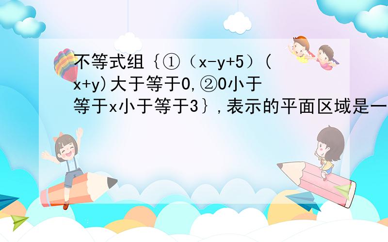 不等式组｛①（x-y+5）(x+y)大于等于0,②0小于等于x小于等于3｝,表示的平面区域是一个什么图形?谢谢…