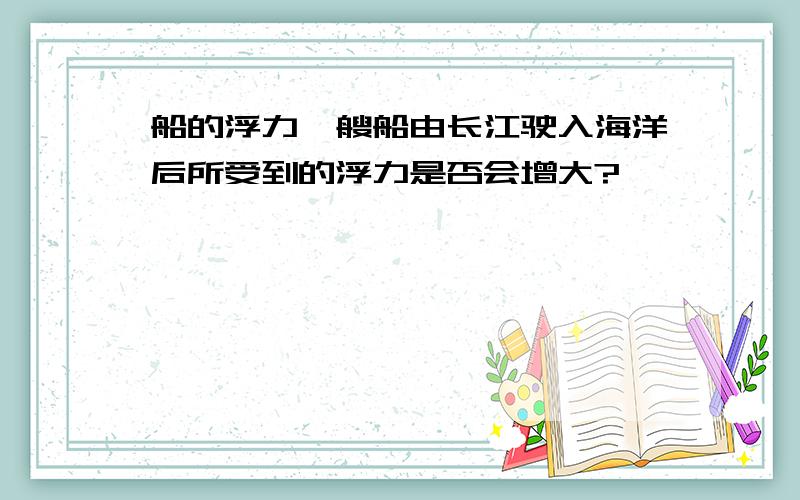 船的浮力一艘船由长江驶入海洋后所受到的浮力是否会增大?