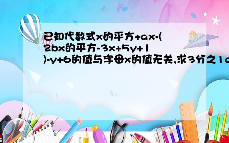 已知代数式x的平方+ax-(2bx的平方-3x+5y+1)-y+6的值与字母x的值无关,求3分之1a的立方-2b的平方-4分之1a的立方+3b的平方的值