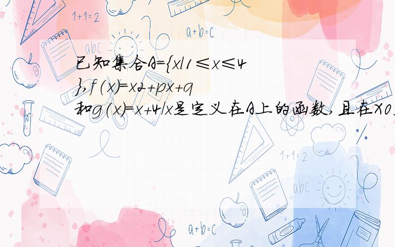 已知集合A={xl1≤x≤4},f(x)=x2+px+q和g(x)=x+4/x是定义在A上的函数,且在X0处同时已知集合A={xl1≤x≤4},f(x)=x2+px+q和g(x)=(x+4)/x是定义在A上的函数,且在X0处同时取到最小值,并满足f（x0）＝g（x0）,求f（x