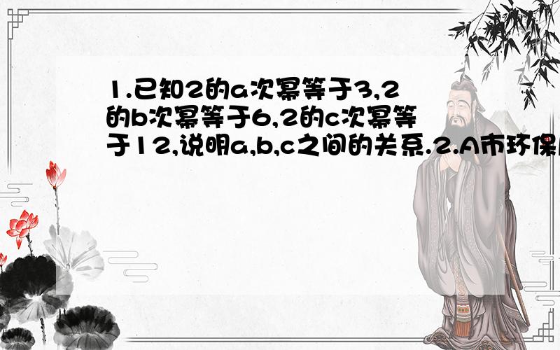 1.已知2的a次幂等于3,2的b次幂等于6,2的c次幂等于12,说明a,b,c之间的关系.2.A市环保局将一个长2*10的三次幂 分米,宽为4*10的二次幂 分米,高为8*10分米的长方体废水池中的满池废水注入正方体贮水