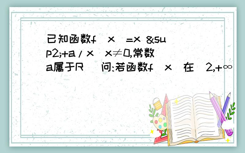 已知函数f（x）=x ²+a/x(x≠0,常数a属于R) 问:若函数f(x)在[2,+∞]上为增函数,求实数a 的取值范围