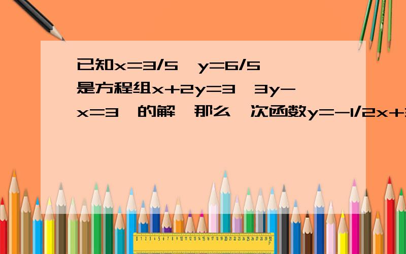 已知x=3/5,y=6/5,是方程组x+2y=3,3y-x=3,的解,那么一次函数y=-1/2x+3/2和y=x/3+1的交点坐标是?