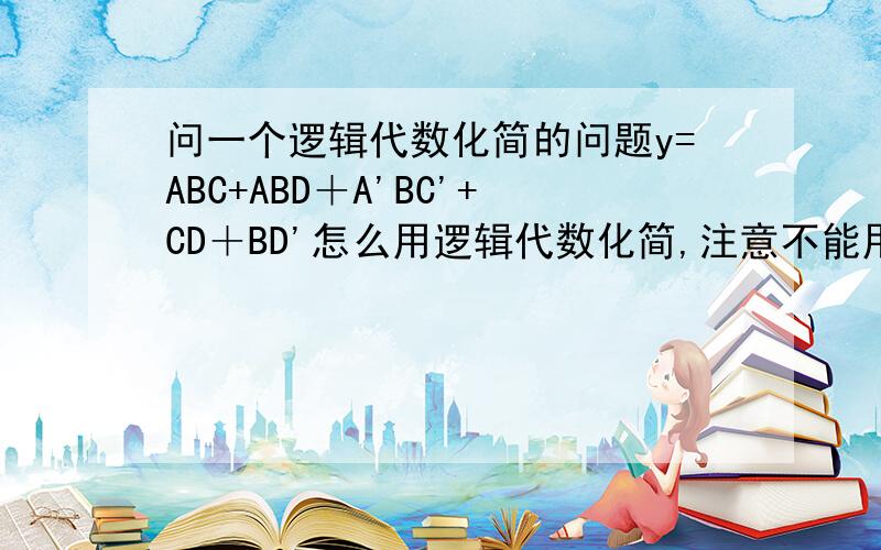 问一个逻辑代数化简的问题y=ABC+ABD＋A'BC'+CD＋BD'怎么用逻辑代数化简,注意不能用卡诺图的