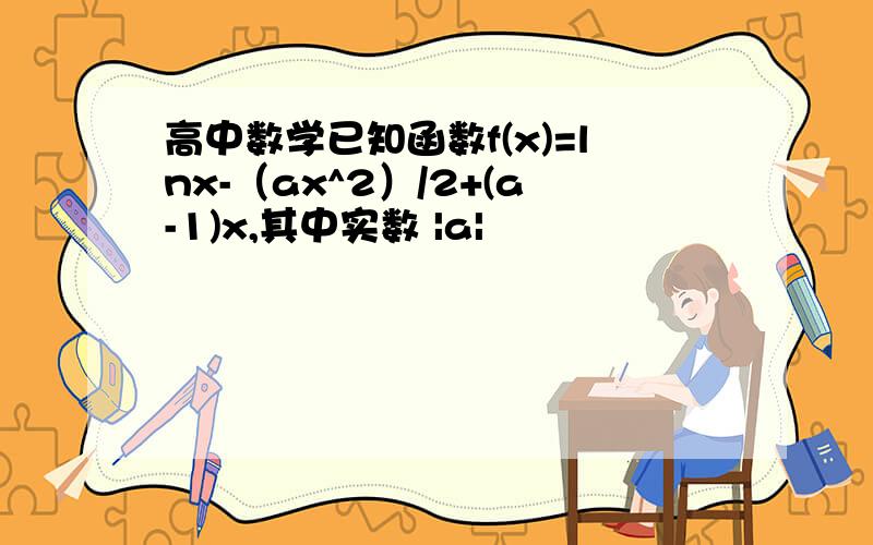 高中数学已知函数f(x)=lnx-（ax^2）/2+(a-1)x,其中实数 |a|