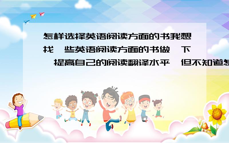 怎样选择英语阅读方面的书我想找一些英语阅读方面的书做一下,提高自己的阅读翻译水平,但不知道怎样选择,我本身就是刚过四级的水平,平时在阅读方面一遇到长难句能分析,就是翻译不明
