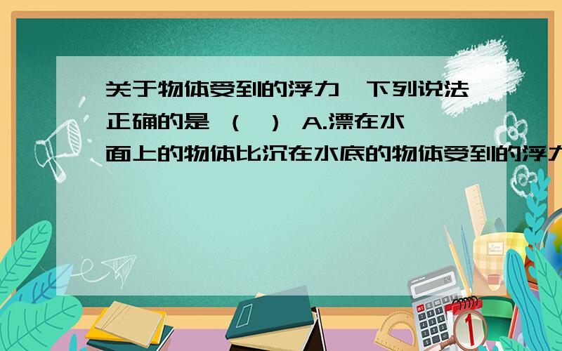 关于物体受到的浮力,下列说法正确的是 （ ） A.漂在水面上的物体比沉在水底的物体受到的浮力大 B.物体排关于物体受到的浮力,下列说法正确的是 （ ）A.漂在水面上的物体比沉在水底的物