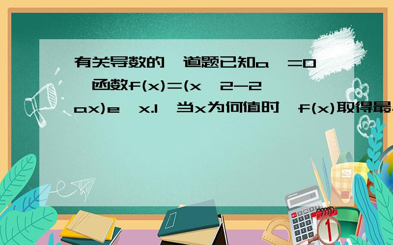 有关导数的一道题已知a>=0,函数f(x)=(x^2-2ax)e^x.1、当x为何值时,f(x)取得最小值?证明你的结论.2、设f(x)在[-1,1]上是单调函数,求a的取值范围.我想问的是：1、第一个问是不是有问题?不应该是最小