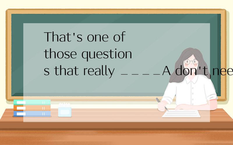 That's one of those questions that really ____A don't need answering B don't need to answer 为什么不可以选B,这个时候不是可以把need 当成实义动词么,这样B的结构不是正确的么