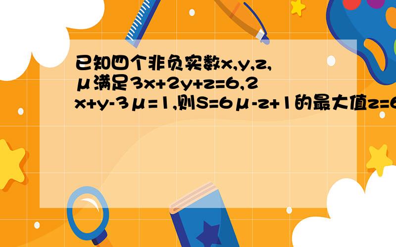 已知四个非负实数x,y,z,μ满足3x+2y+z=6,2x+y-3μ=1,则S=6μ-z+1的最大值z=6-3x-2y6u=2*(2x+y-1)线性域内画出z和6u,将z和6u带入S在线性域内移动S即可找出 请问如何线性规划?