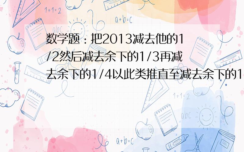 数学题：把2013减去他的1/2然后减去余下的1/3再减去余下的1/4以此类推直至减去余下的1/2013求结果10分钟内回答,有高赏