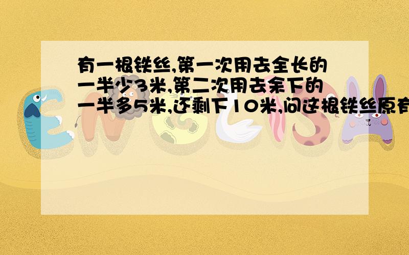 有一根铁丝,第一次用去全长的一半少3米,第二次用去余下的一半多5米,还剩下10米,问这根铁丝原有多少米