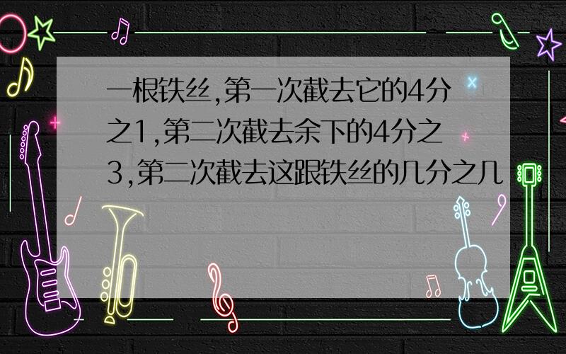 一根铁丝,第一次截去它的4分之1,第二次截去余下的4分之3,第二次截去这跟铁丝的几分之几