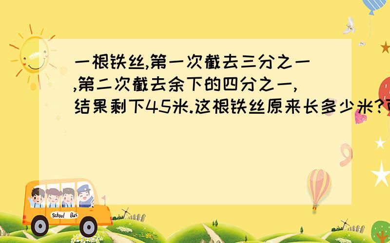 一根铁丝,第一次截去三分之一,第二次截去余下的四分之一,结果剩下45米.这根铁丝原来长多少米?可不可以快一些?还要写说明的,写的明白些越清楚越好!